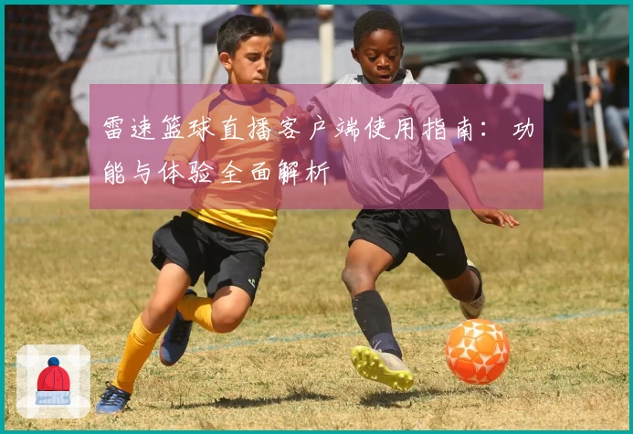 雷速篮球直播客户端使用指南：功能与体验全面解析