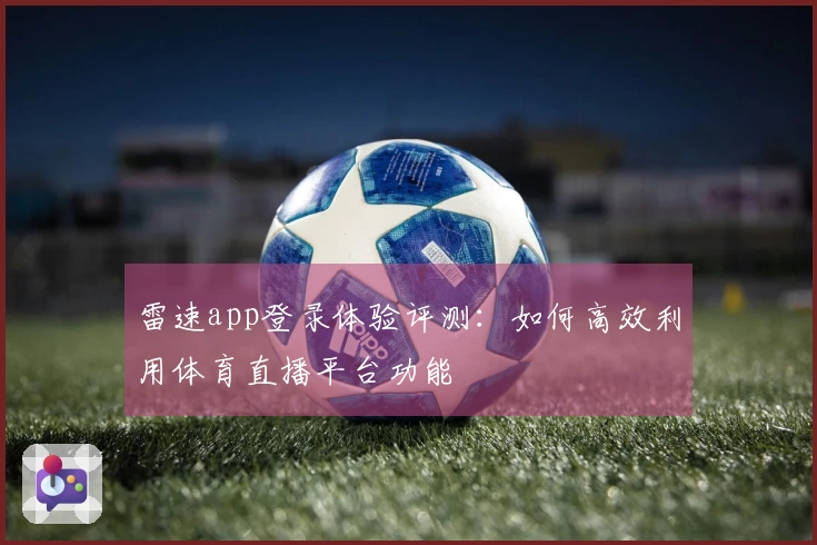 雷速app登录体验评测：如何高效利用体育直播平台功能